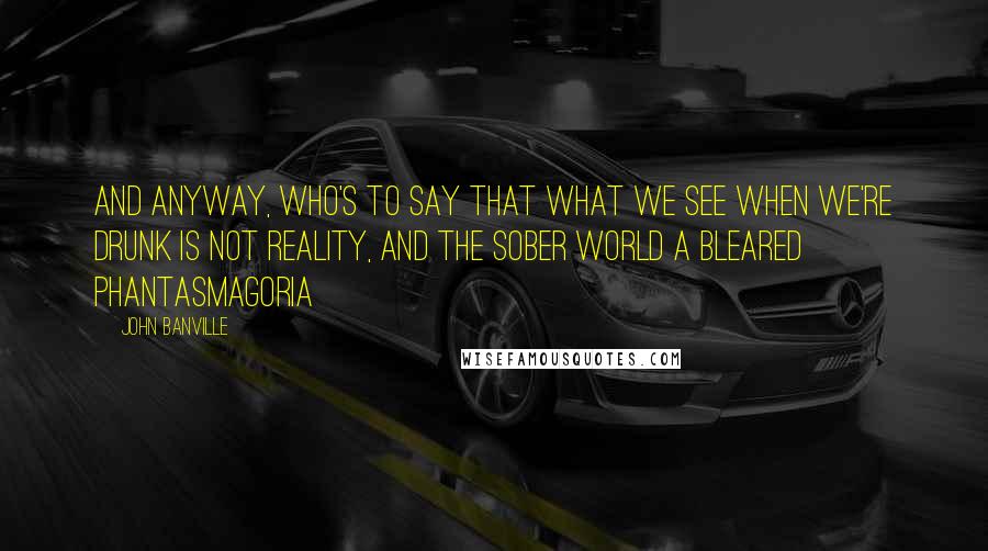 John Banville Quotes: And anyway, who's to say that what we see when we're drunk is not reality, and the sober world a bleared phantasmagoria