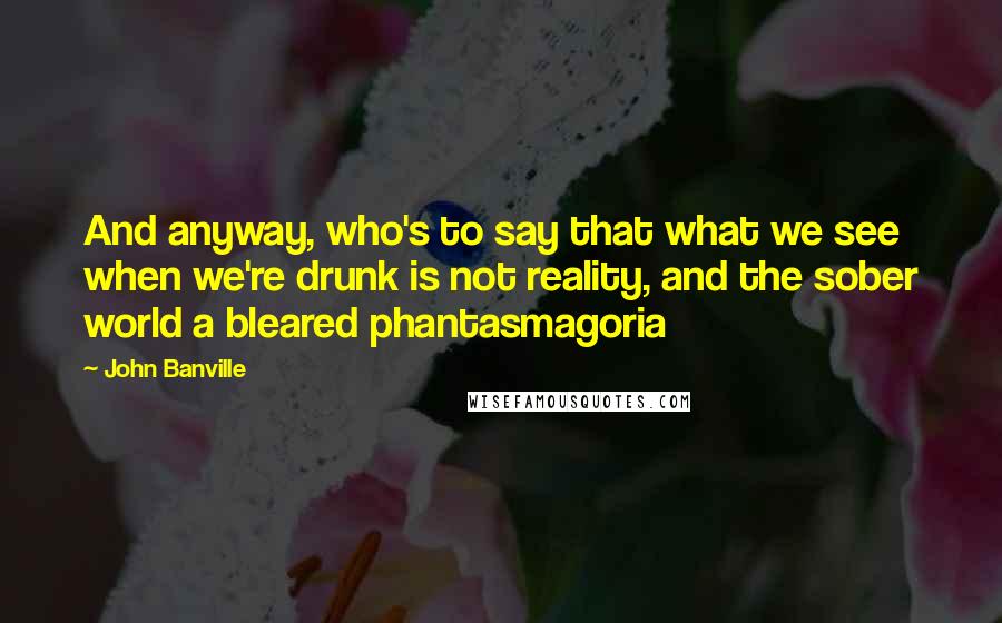 John Banville Quotes: And anyway, who's to say that what we see when we're drunk is not reality, and the sober world a bleared phantasmagoria