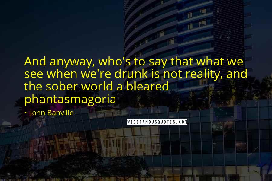 John Banville Quotes: And anyway, who's to say that what we see when we're drunk is not reality, and the sober world a bleared phantasmagoria