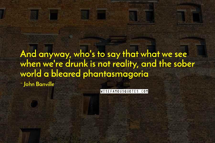 John Banville Quotes: And anyway, who's to say that what we see when we're drunk is not reality, and the sober world a bleared phantasmagoria