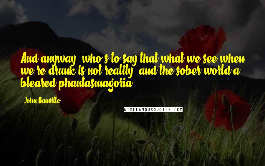 John Banville Quotes: And anyway, who's to say that what we see when we're drunk is not reality, and the sober world a bleared phantasmagoria