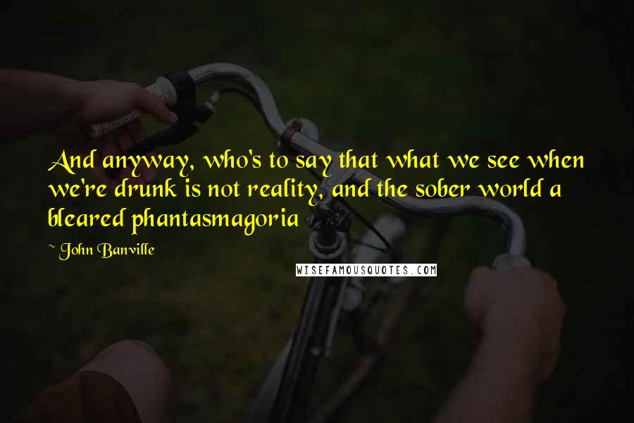 John Banville Quotes: And anyway, who's to say that what we see when we're drunk is not reality, and the sober world a bleared phantasmagoria