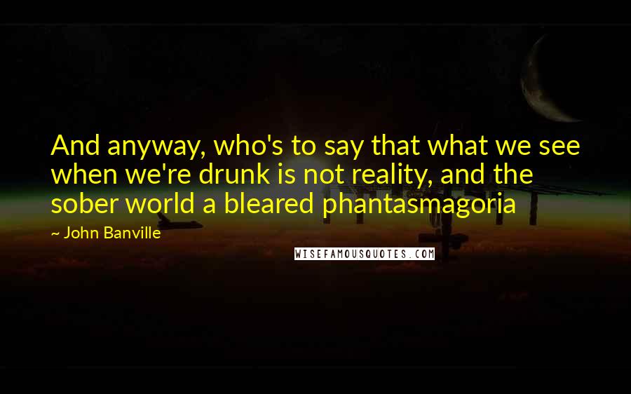John Banville Quotes: And anyway, who's to say that what we see when we're drunk is not reality, and the sober world a bleared phantasmagoria