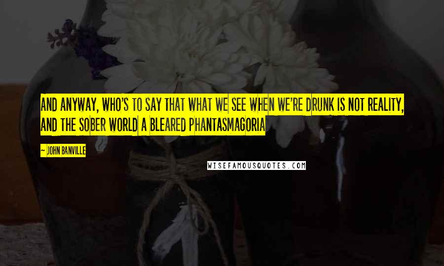 John Banville Quotes: And anyway, who's to say that what we see when we're drunk is not reality, and the sober world a bleared phantasmagoria