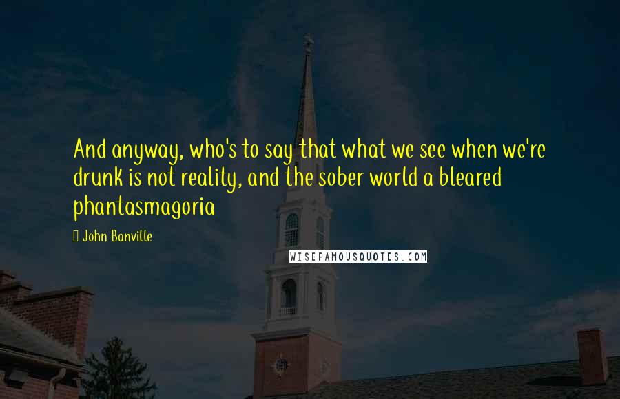 John Banville Quotes: And anyway, who's to say that what we see when we're drunk is not reality, and the sober world a bleared phantasmagoria