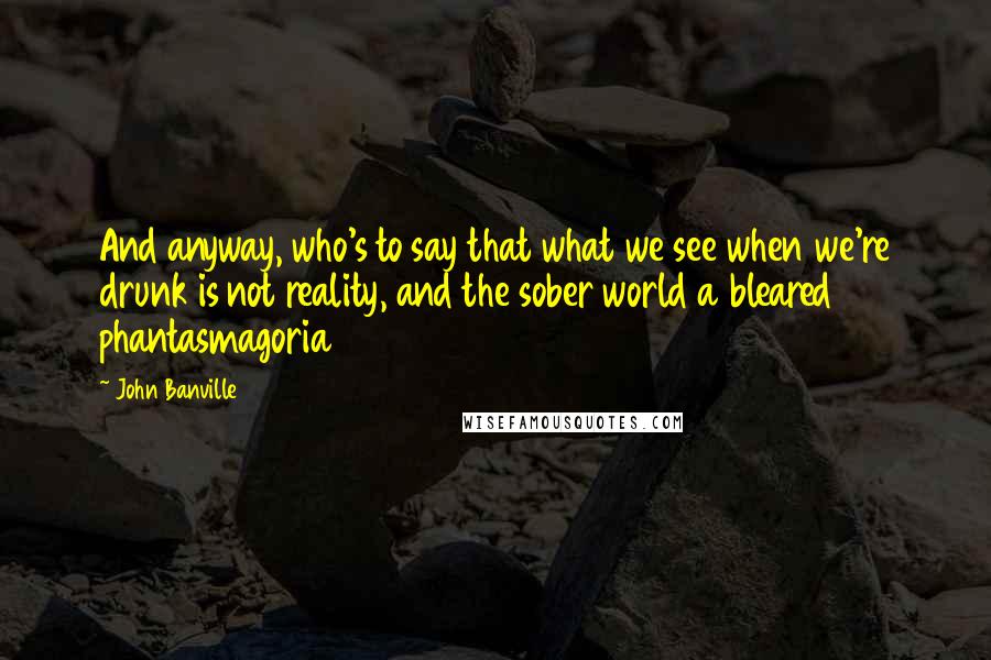 John Banville Quotes: And anyway, who's to say that what we see when we're drunk is not reality, and the sober world a bleared phantasmagoria