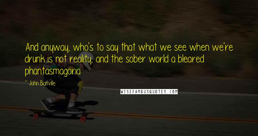 John Banville Quotes: And anyway, who's to say that what we see when we're drunk is not reality, and the sober world a bleared phantasmagoria