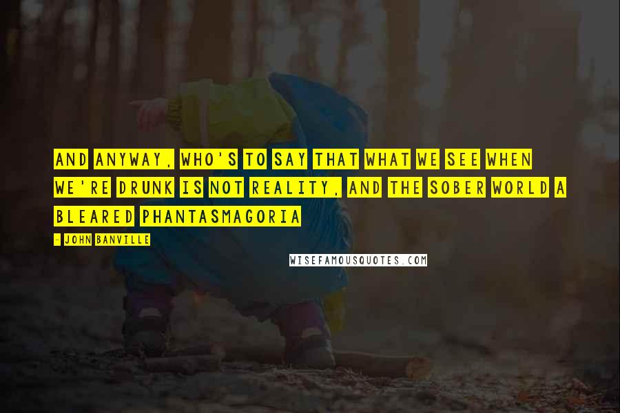 John Banville Quotes: And anyway, who's to say that what we see when we're drunk is not reality, and the sober world a bleared phantasmagoria