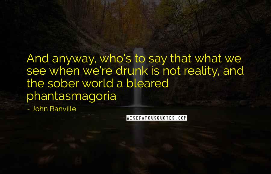 John Banville Quotes: And anyway, who's to say that what we see when we're drunk is not reality, and the sober world a bleared phantasmagoria