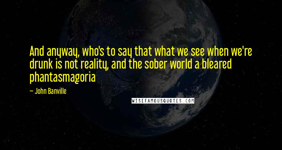 John Banville Quotes: And anyway, who's to say that what we see when we're drunk is not reality, and the sober world a bleared phantasmagoria