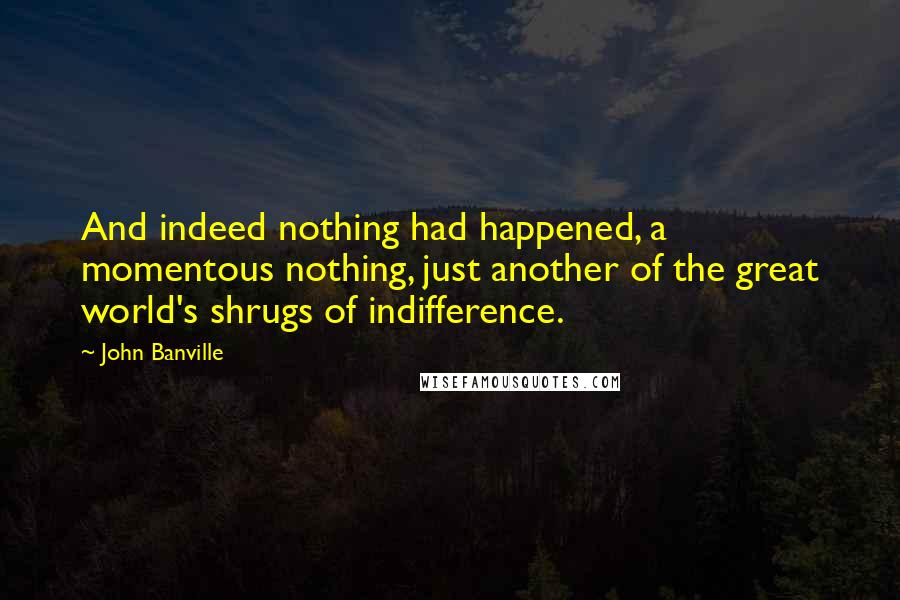 John Banville Quotes: And indeed nothing had happened, a momentous nothing, just another of the great world's shrugs of indifference.