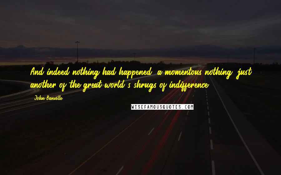 John Banville Quotes: And indeed nothing had happened, a momentous nothing, just another of the great world's shrugs of indifference.