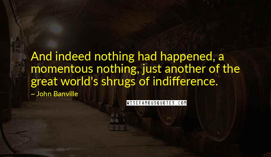 John Banville Quotes: And indeed nothing had happened, a momentous nothing, just another of the great world's shrugs of indifference.