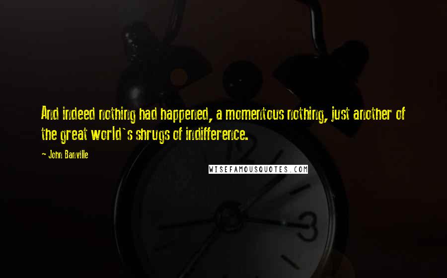 John Banville Quotes: And indeed nothing had happened, a momentous nothing, just another of the great world's shrugs of indifference.