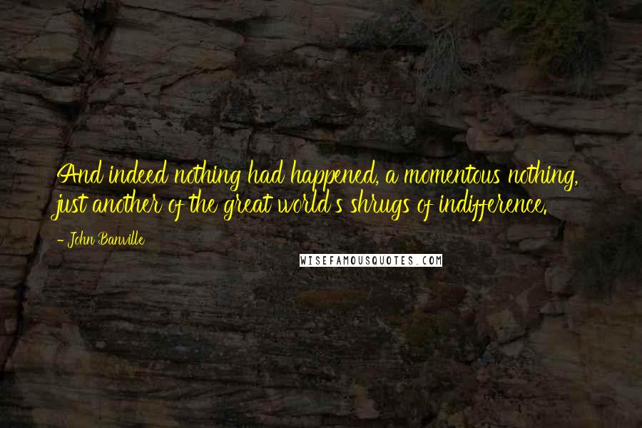 John Banville Quotes: And indeed nothing had happened, a momentous nothing, just another of the great world's shrugs of indifference.