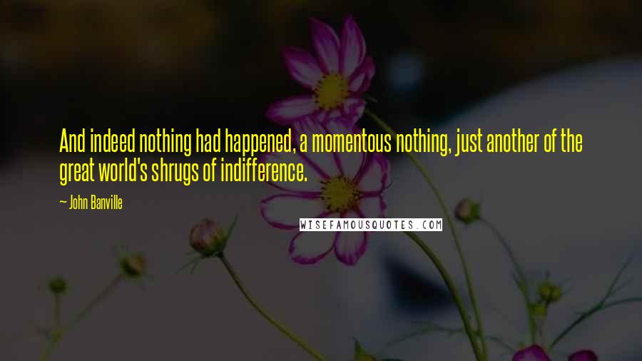 John Banville Quotes: And indeed nothing had happened, a momentous nothing, just another of the great world's shrugs of indifference.