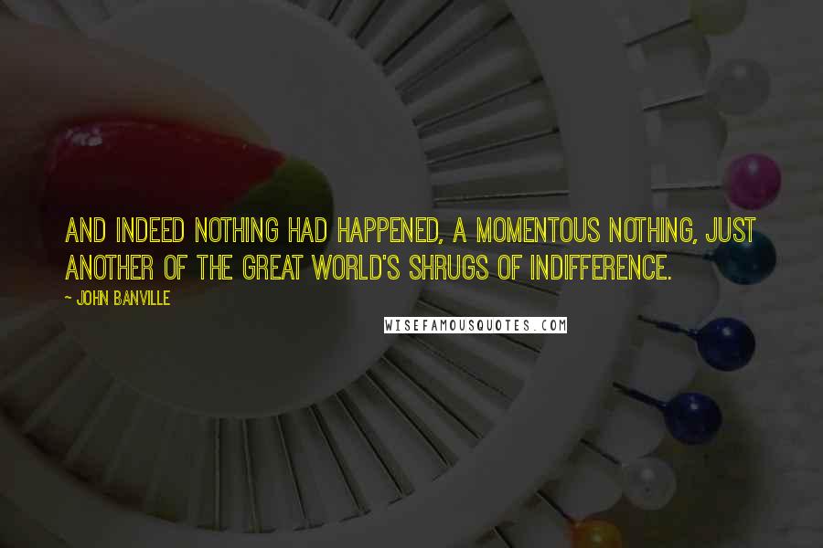 John Banville Quotes: And indeed nothing had happened, a momentous nothing, just another of the great world's shrugs of indifference.