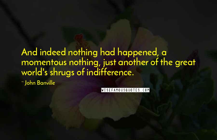 John Banville Quotes: And indeed nothing had happened, a momentous nothing, just another of the great world's shrugs of indifference.