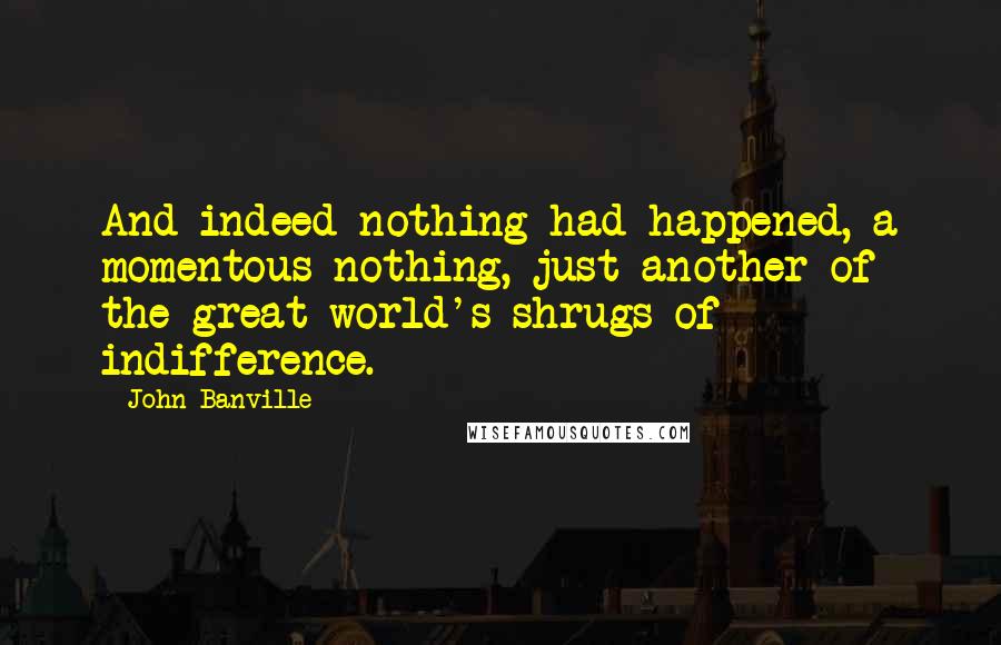 John Banville Quotes: And indeed nothing had happened, a momentous nothing, just another of the great world's shrugs of indifference.