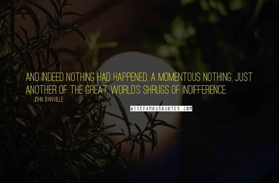 John Banville Quotes: And indeed nothing had happened, a momentous nothing, just another of the great world's shrugs of indifference.