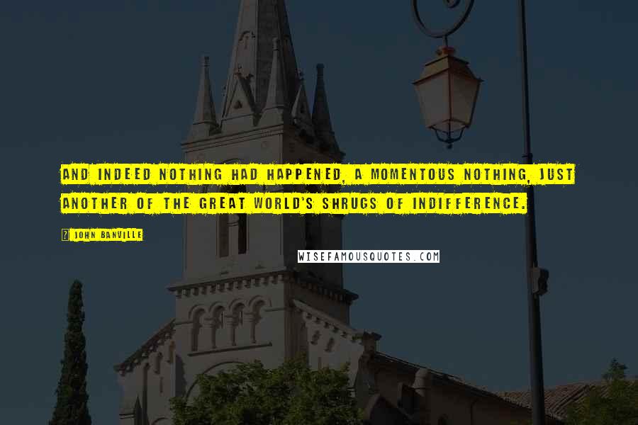 John Banville Quotes: And indeed nothing had happened, a momentous nothing, just another of the great world's shrugs of indifference.