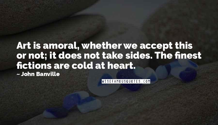 John Banville Quotes: Art is amoral, whether we accept this or not; it does not take sides. The finest fictions are cold at heart.