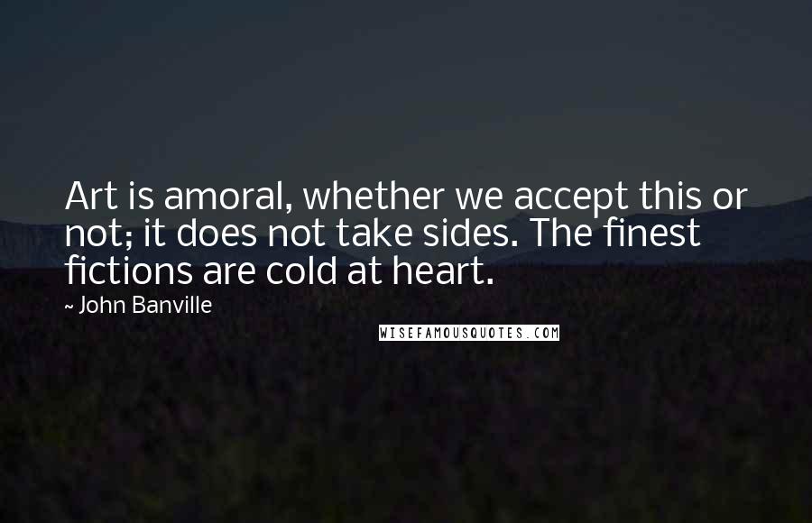 John Banville Quotes: Art is amoral, whether we accept this or not; it does not take sides. The finest fictions are cold at heart.