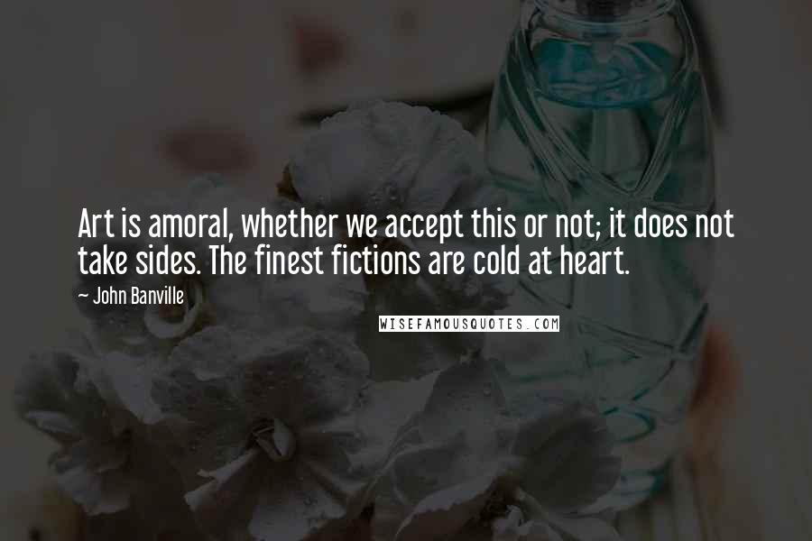 John Banville Quotes: Art is amoral, whether we accept this or not; it does not take sides. The finest fictions are cold at heart.