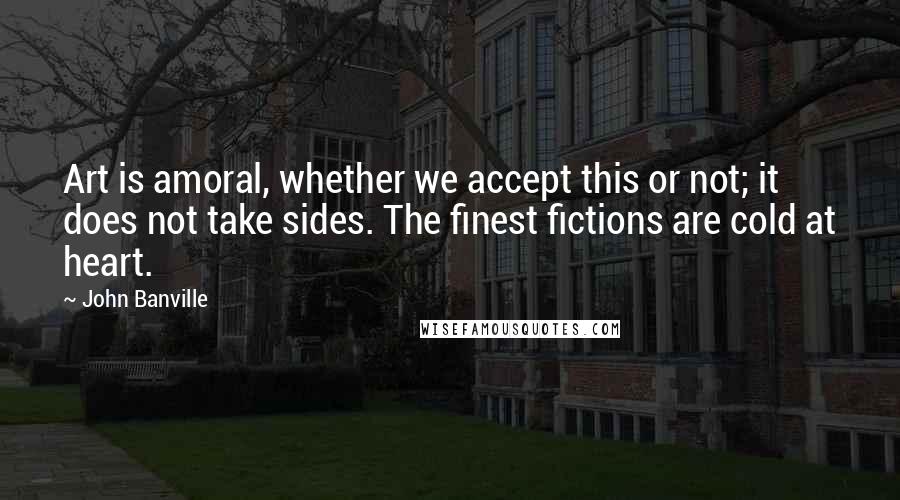 John Banville Quotes: Art is amoral, whether we accept this or not; it does not take sides. The finest fictions are cold at heart.