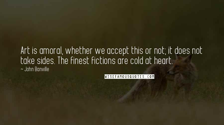 John Banville Quotes: Art is amoral, whether we accept this or not; it does not take sides. The finest fictions are cold at heart.