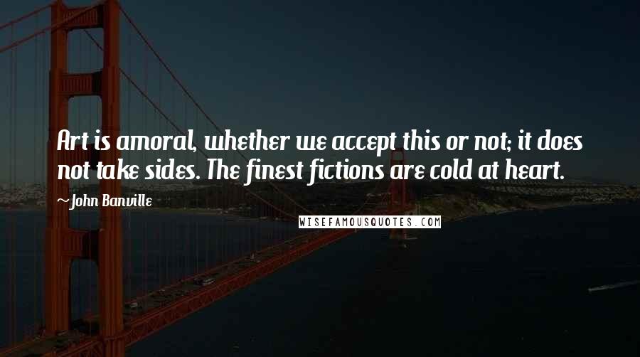 John Banville Quotes: Art is amoral, whether we accept this or not; it does not take sides. The finest fictions are cold at heart.