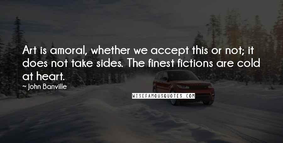 John Banville Quotes: Art is amoral, whether we accept this or not; it does not take sides. The finest fictions are cold at heart.