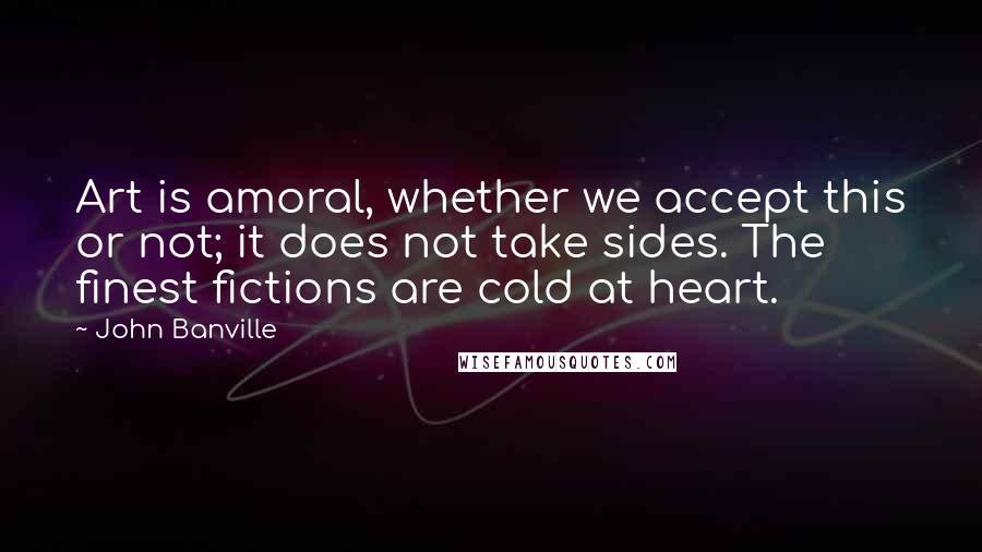 John Banville Quotes: Art is amoral, whether we accept this or not; it does not take sides. The finest fictions are cold at heart.