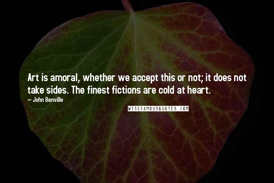 John Banville Quotes: Art is amoral, whether we accept this or not; it does not take sides. The finest fictions are cold at heart.