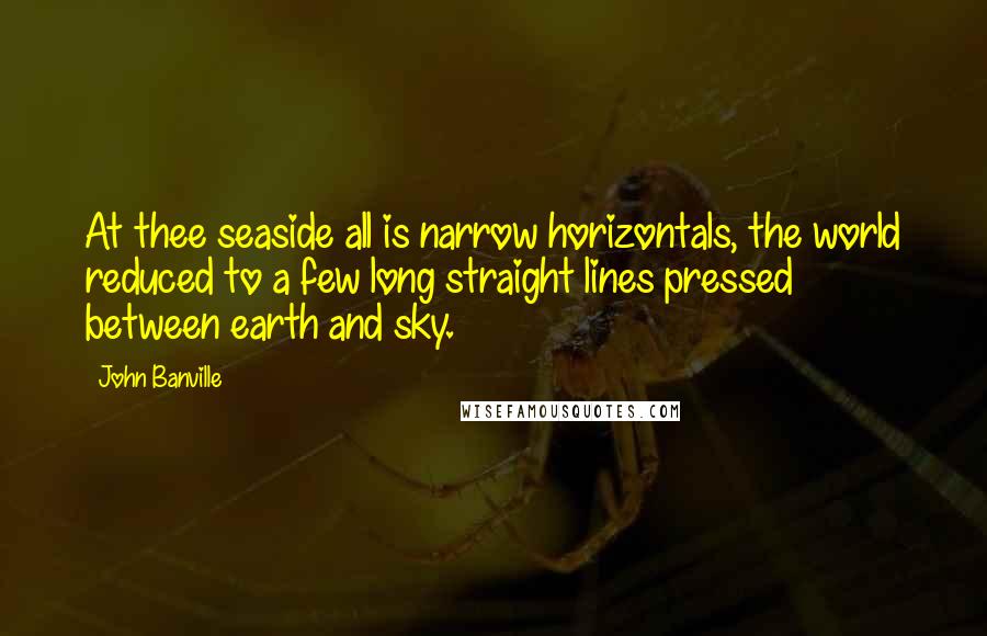 John Banville Quotes: At thee seaside all is narrow horizontals, the world reduced to a few long straight lines pressed between earth and sky.