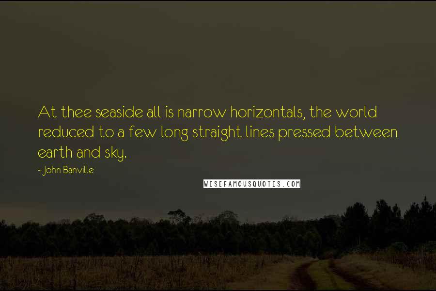 John Banville Quotes: At thee seaside all is narrow horizontals, the world reduced to a few long straight lines pressed between earth and sky.