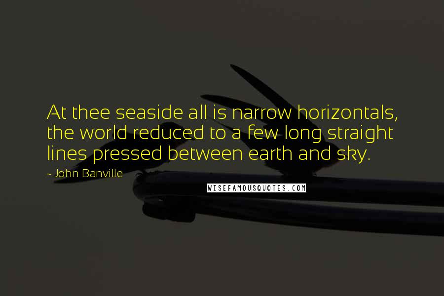 John Banville Quotes: At thee seaside all is narrow horizontals, the world reduced to a few long straight lines pressed between earth and sky.