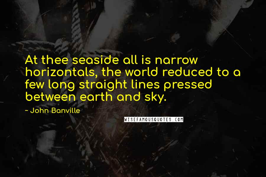 John Banville Quotes: At thee seaside all is narrow horizontals, the world reduced to a few long straight lines pressed between earth and sky.