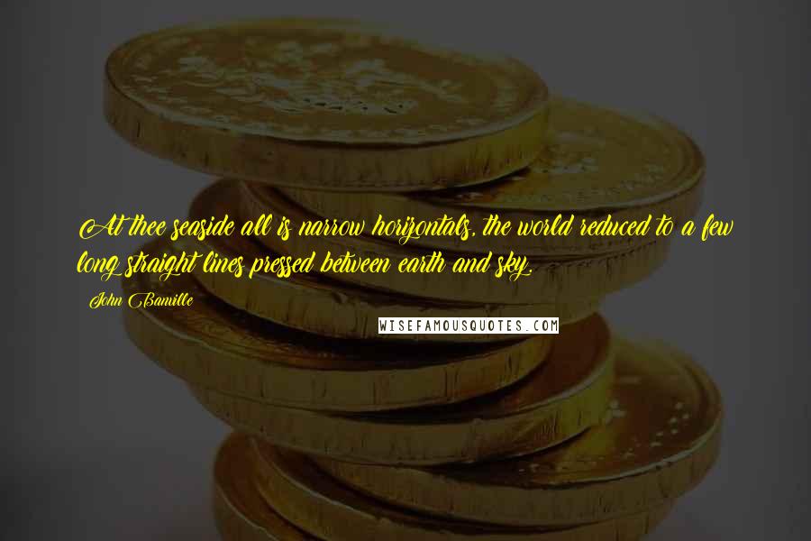 John Banville Quotes: At thee seaside all is narrow horizontals, the world reduced to a few long straight lines pressed between earth and sky.