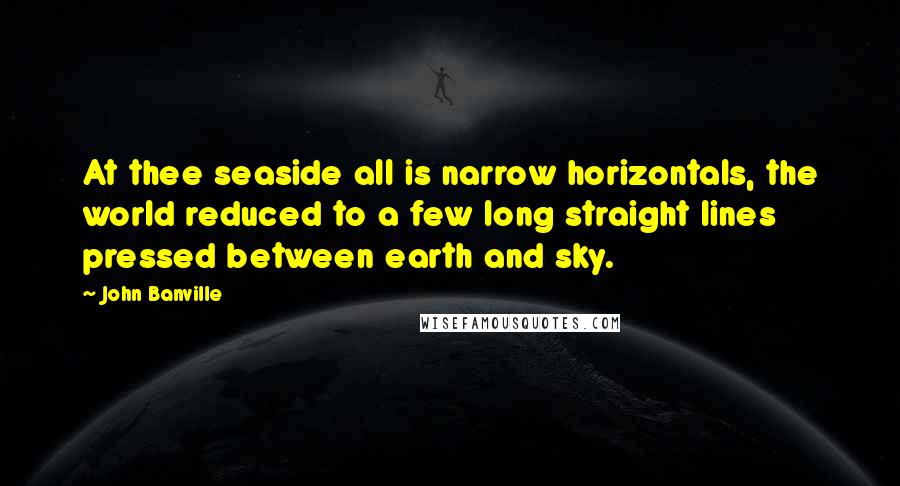 John Banville Quotes: At thee seaside all is narrow horizontals, the world reduced to a few long straight lines pressed between earth and sky.