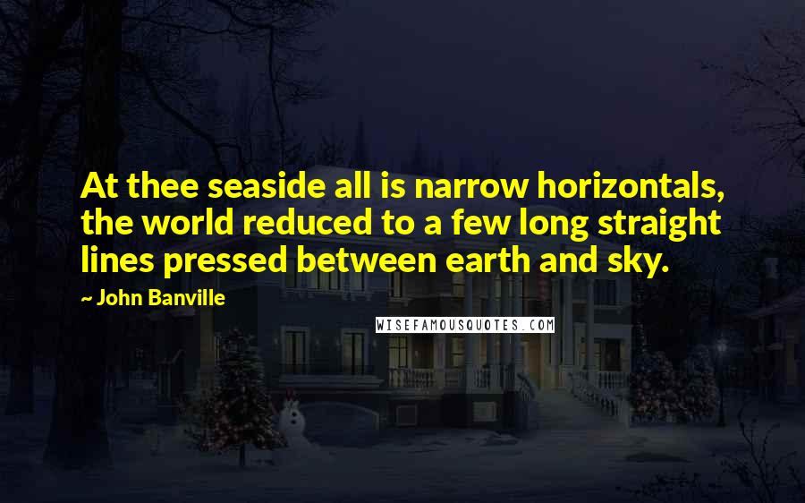 John Banville Quotes: At thee seaside all is narrow horizontals, the world reduced to a few long straight lines pressed between earth and sky.