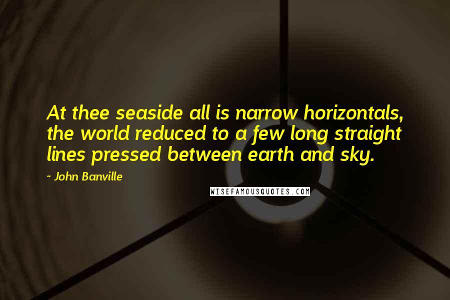 John Banville Quotes: At thee seaside all is narrow horizontals, the world reduced to a few long straight lines pressed between earth and sky.