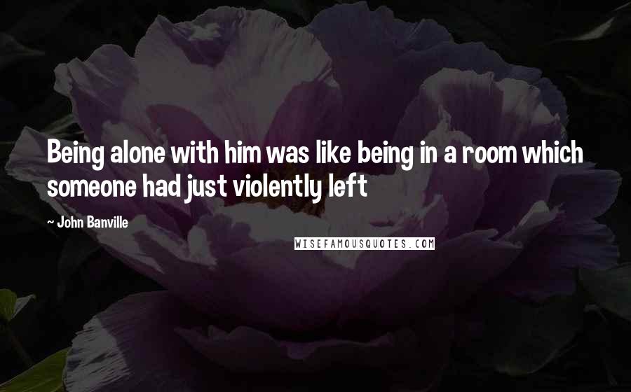 John Banville Quotes: Being alone with him was like being in a room which someone had just violently left