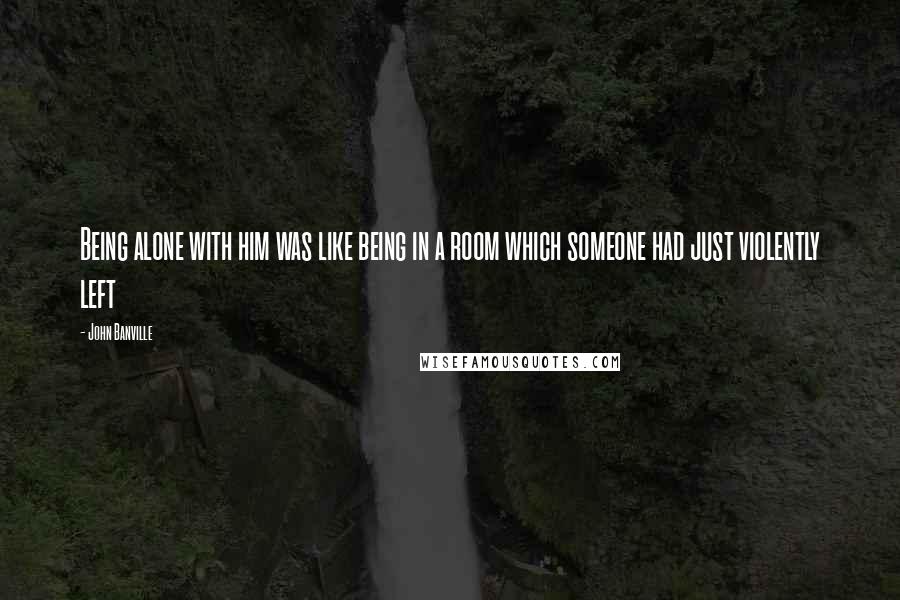 John Banville Quotes: Being alone with him was like being in a room which someone had just violently left