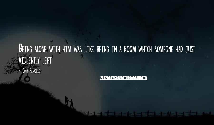 John Banville Quotes: Being alone with him was like being in a room which someone had just violently left