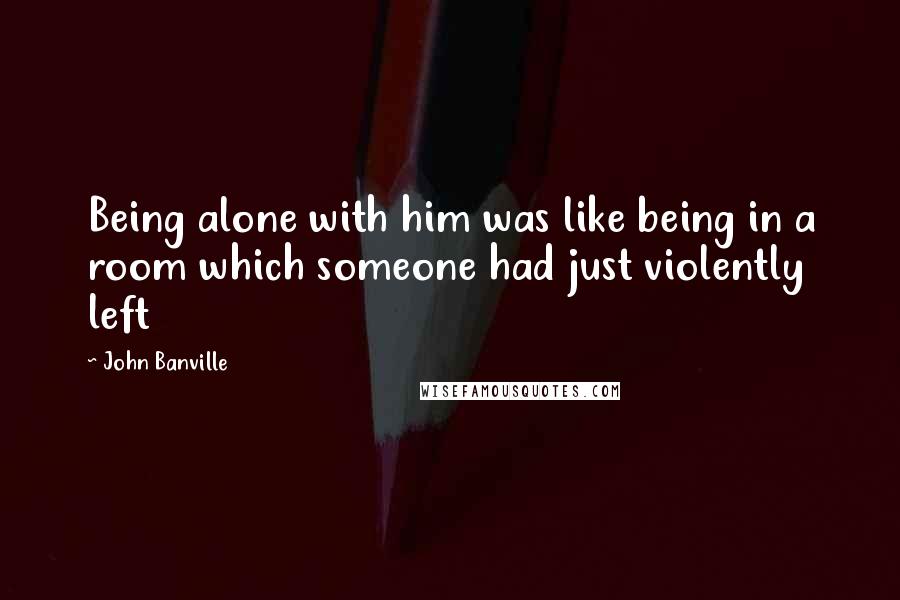 John Banville Quotes: Being alone with him was like being in a room which someone had just violently left