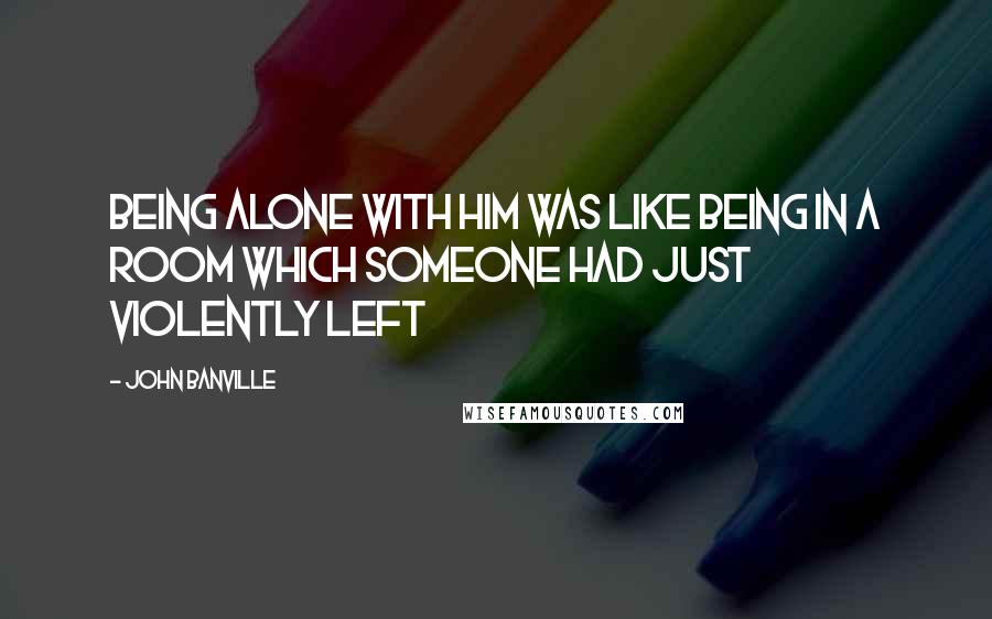 John Banville Quotes: Being alone with him was like being in a room which someone had just violently left
