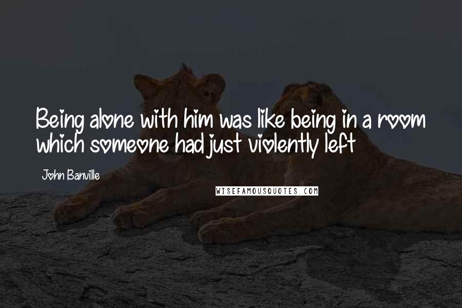 John Banville Quotes: Being alone with him was like being in a room which someone had just violently left