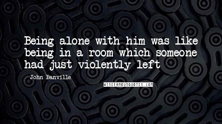 John Banville Quotes: Being alone with him was like being in a room which someone had just violently left