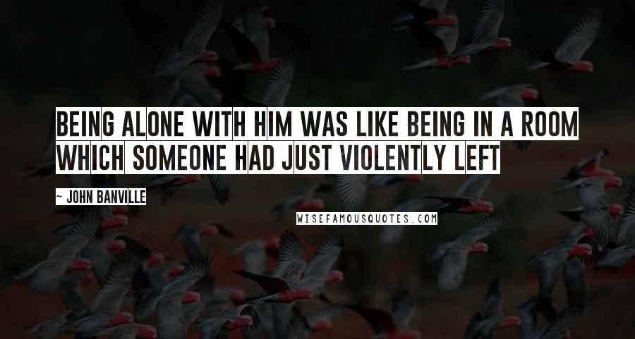 John Banville Quotes: Being alone with him was like being in a room which someone had just violently left